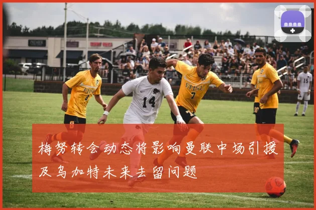 梅努转会动态将影响曼联中场引援及乌加特未来去留问题
