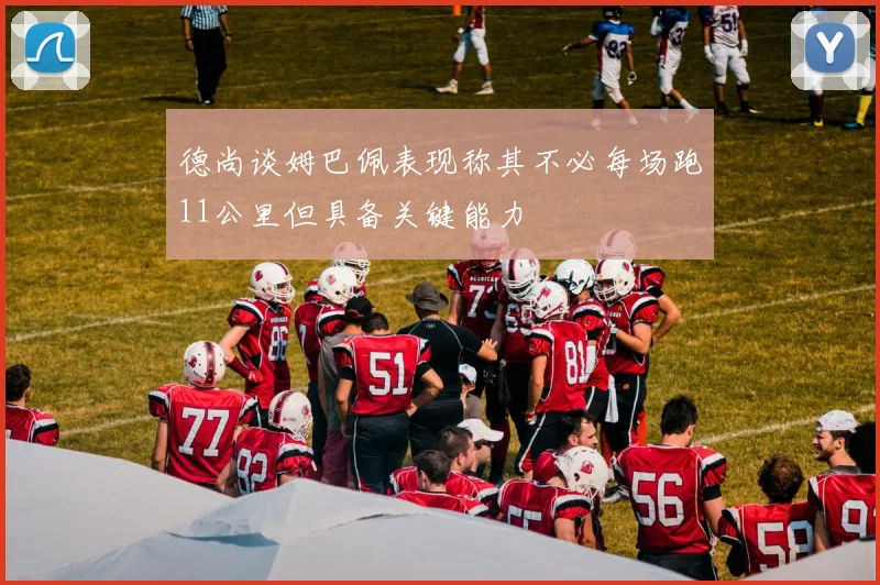 德尚谈姆巴佩表现称其不必每场跑11公里但具备关键能力