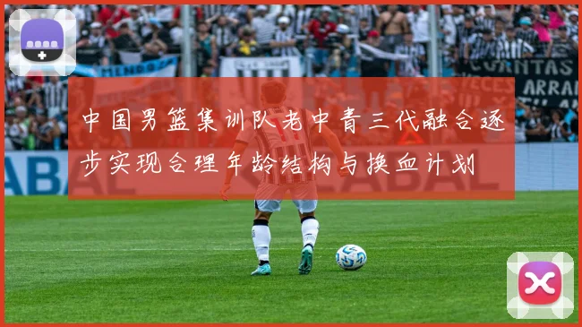 中国男篮集训队老中青三代融合逐步实现合理年龄结构与换血计划