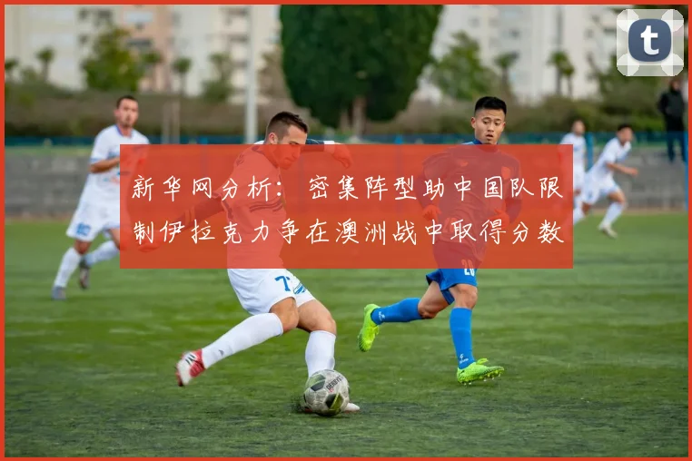 新华网分析：密集阵型助中国队限制伊拉克力争在澳洲战中取得分数