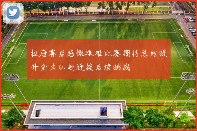 拉唐赛后感慨艰难比赛期待总结提升全力以赴迎接后续挑战