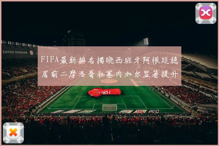 FIFA最新排名揭晓西班牙阿根廷稳居前二摩洛哥和塞内加尔显著提升