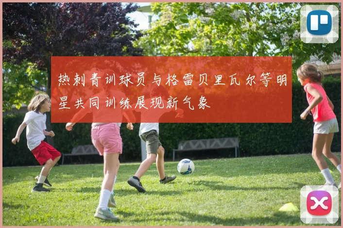 热刺青训球员与格雷贝里瓦尔等明星共同训练展现新气象