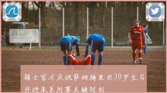 骑士官方庆祝萨姆梅里尔30岁生日并迎来系列赛关键时刻