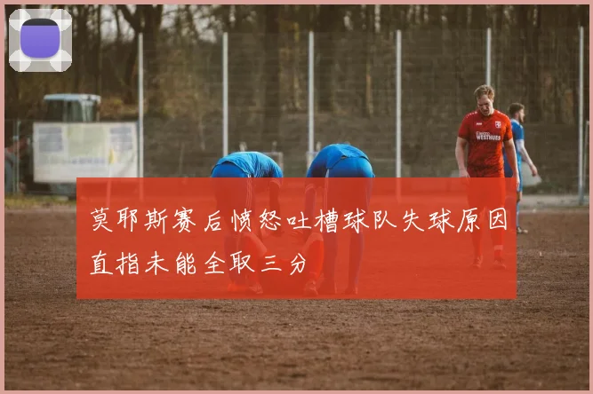 莫耶斯赛后愤怒吐槽球队失球原因直指未能全取三分