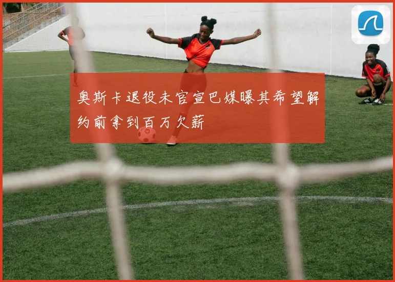 奥斯卡退役未官宣巴媒曝其希望解约前拿到百万欠薪