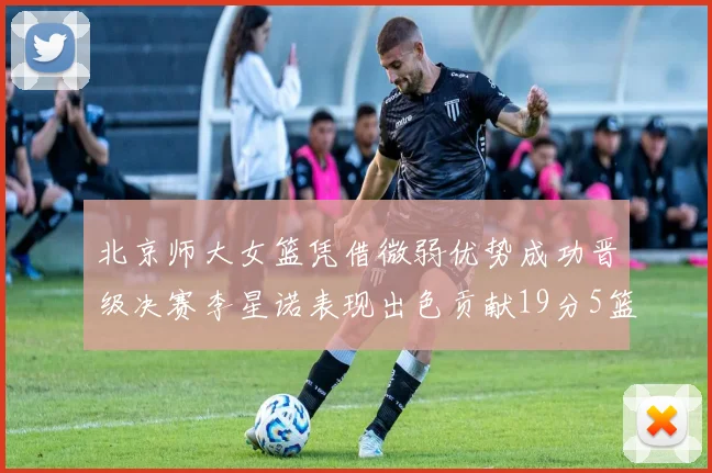 北京师大女篮凭借微弱优势成功晋级决赛李星诺表现出色贡献19分5篮板