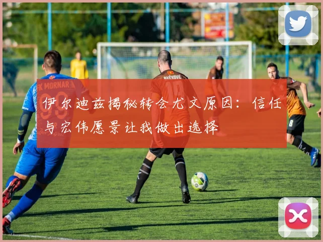 伊尔迪兹揭秘转会尤文原因：信任与宏伟愿景让我做出选择