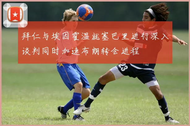 拜仁与埃因霍温就塞巴里进行深入谈判同时加速布朗转会进程