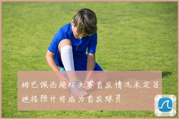 姆巴佩西超杯决赛首发情况未定吕迪格预计将成为首发球员