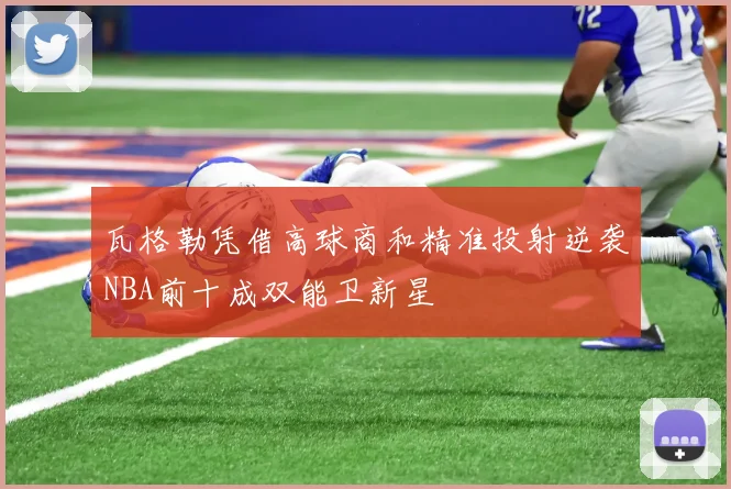 瓦格勒凭借高球商和精准投射逆袭NBA前十成双能卫新星