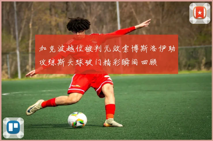 加克波越位被判无效索博斯洛伊助攻琼斯头球破门精彩瞬间回顾