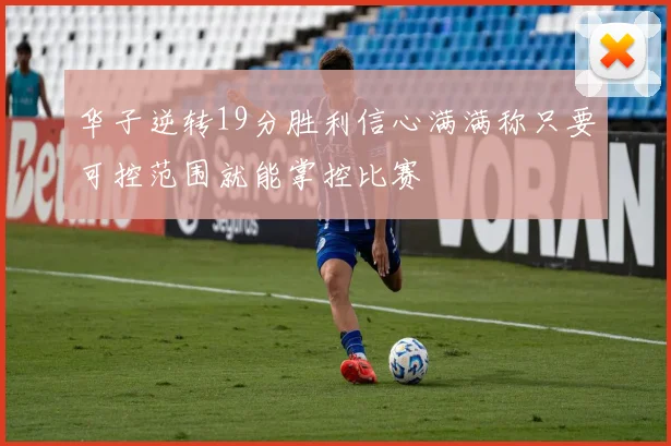 华子逆转19分胜利信心满满称只要可控范围就能掌控比赛