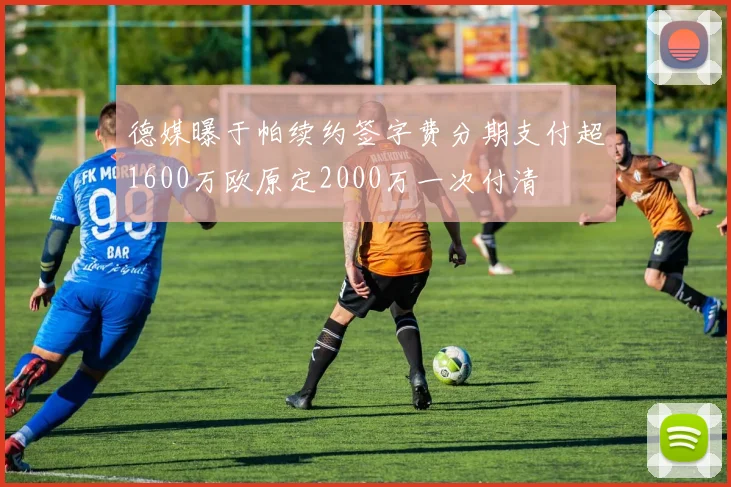 德媒曝于帕续约签字费分期支付超1600万欧原定2000万一次付清